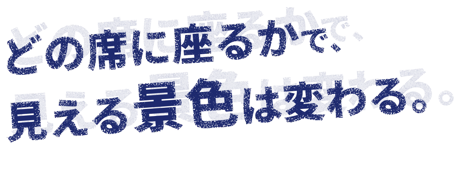 どの席に座るかで、見える景色は変わる。
