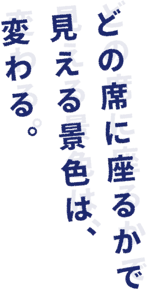 どの席に座るかで、見える景色は変わる。